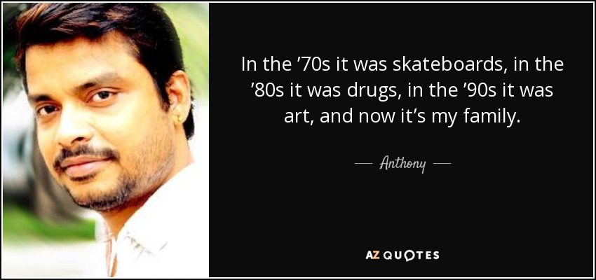 In the ’70s it was skateboards, in the ’80s it was drugs, in the ’90s it was art, and now it’s my family. - Anthony