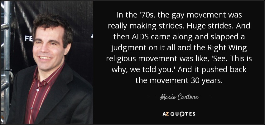 In the '70s, the gay movement was really making strides. Huge strides. And then AIDS came along and slapped a judgment on it all and the Right Wing religious movement was like, 'See. This is why, we told you.' And it pushed back the movement 30 years. - Mario Cantone