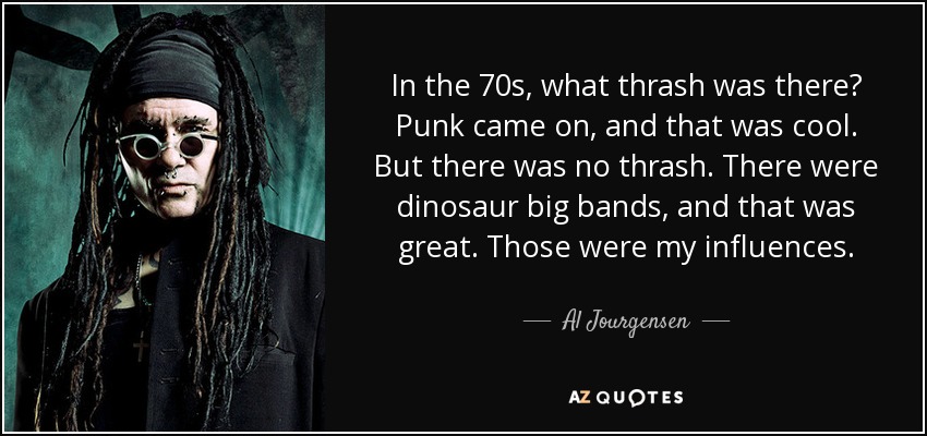 In the 70s, what thrash was there? Punk came on, and that was cool. But there was no thrash. There were dinosaur big bands, and that was great. Those were my influences. - Al Jourgensen