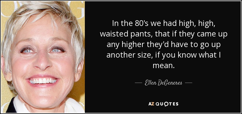 In the 80's we had high, high, waisted pants, that if they came up any higher they'd have to go up another size, if you know what I mean. - Ellen DeGeneres