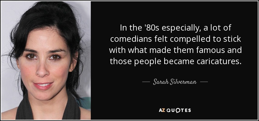 In the '80s especially, a lot of comedians felt compelled to stick with what made them famous and those people became caricatures. - Sarah Silverman