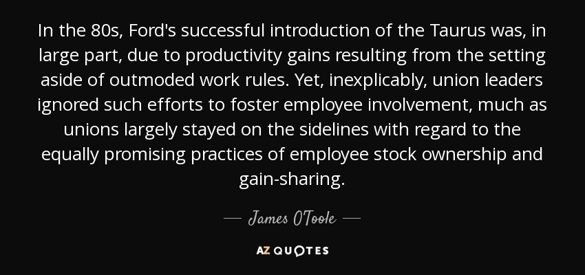 In the 80s, Ford's successful introduction of the Taurus was, in large part, due to productivity gains resulting from the setting aside of outmoded work rules. Yet, inexplicably, union leaders ignored such efforts to foster employee involvement, much as unions largely stayed on the sidelines with regard to the equally promising practices of employee stock ownership and gain-sharing. - James O'Toole