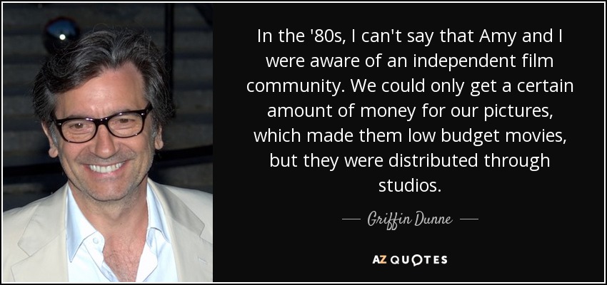 In the '80s, I can't say that Amy and I were aware of an independent film community. We could only get a certain amount of money for our pictures, which made them low budget movies, but they were distributed through studios. - Griffin Dunne
