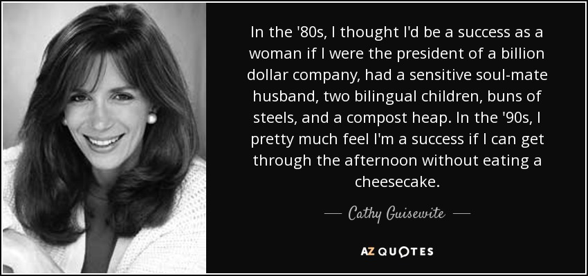 In the '80s, I thought I'd be a success as a woman if I were the president of a billion dollar company, had a sensitive soul-mate husband, two bilingual children, buns of steels, and a compost heap. In the '90s, I pretty much feel I'm a success if I can get through the afternoon without eating a cheesecake. - Cathy Guisewite