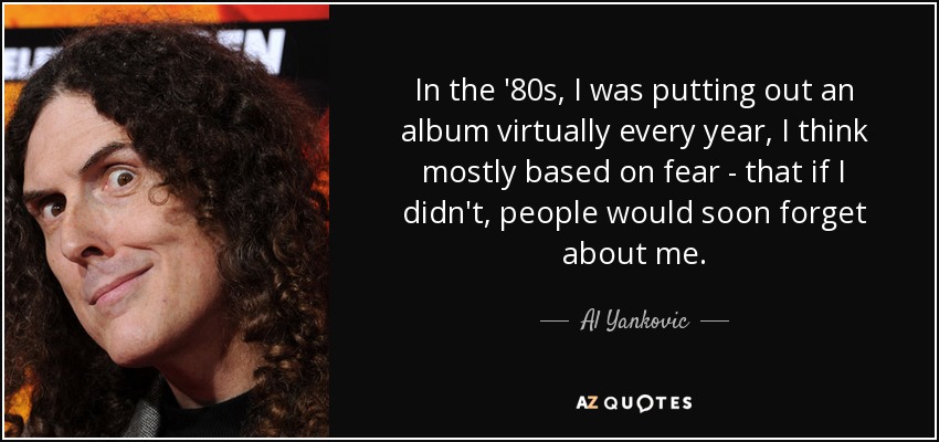 In the '80s, I was putting out an album virtually every year, I think mostly based on fear - that if I didn't, people would soon forget about me. - Al Yankovic