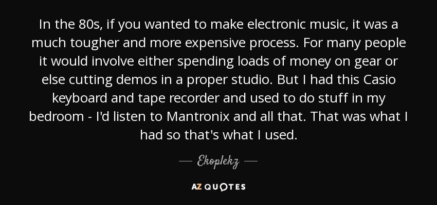 In the 80s, if you wanted to make electronic music, it was a much tougher and more expensive process. For many people it would involve either spending loads of money on gear or else cutting demos in a proper studio. But I had this Casio keyboard and tape recorder and used to do stuff in my bedroom - I'd listen to Mantronix and all that. That was what I had so that's what I used. - Ekoplekz