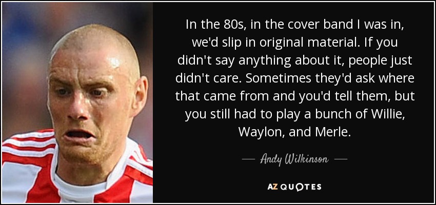 In the 80s, in the cover band I was in, we'd slip in original material. If you didn't say anything about it, people just didn't care. Sometimes they'd ask where that came from and you'd tell them, but you still had to play a bunch of Willie, Waylon, and Merle. - Andy Wilkinson