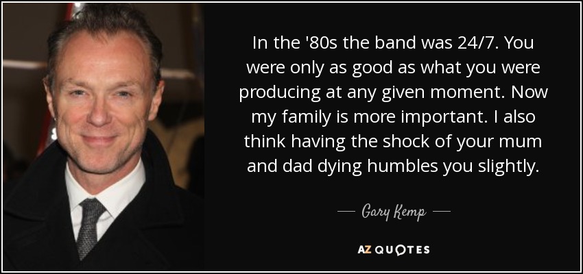 In the '80s the band was 24/7. You were only as good as what you were producing at any given moment. Now my family is more important. I also think having the shock of your mum and dad dying humbles you slightly. - Gary Kemp
