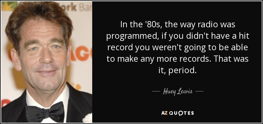 In the '80s, the way radio was programmed, if you didn't have a hit record you weren't going to be able to make any more records. That was it, period. - Huey Lewis