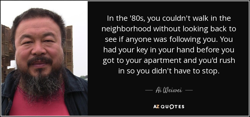 In the '80s, you couldn't walk in the neighborhood without looking back to see if anyone was following you. You had your key in your hand before you got to your apartment and you'd rush in so you didn't have to stop. - Ai Weiwei