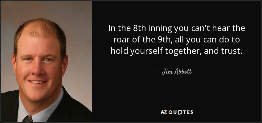 In the 8th inning you can't hear the roar of the 9th, all you can do to hold yourself together, and trust. - Jim Abbott