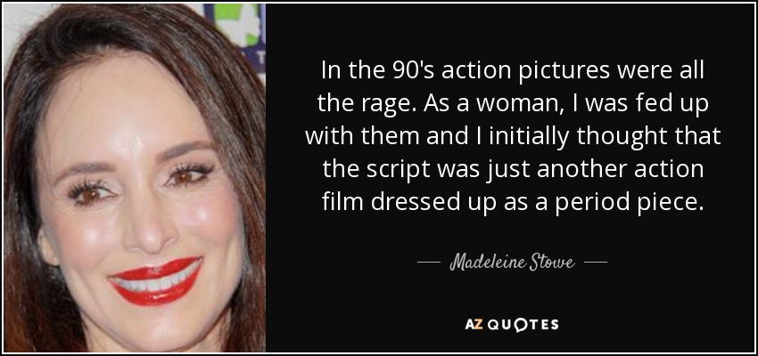 In the 90's action pictures were all the rage. As a woman, I was fed up with them and I initially thought that the script was just another action film dressed up as a period piece. - Madeleine Stowe