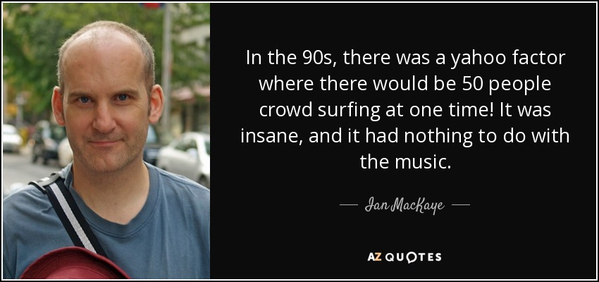 In the 90s, there was a yahoo factor where there would be 50 people crowd surfing at one time! It was insane, and it had nothing to do with the music. - Ian MacKaye