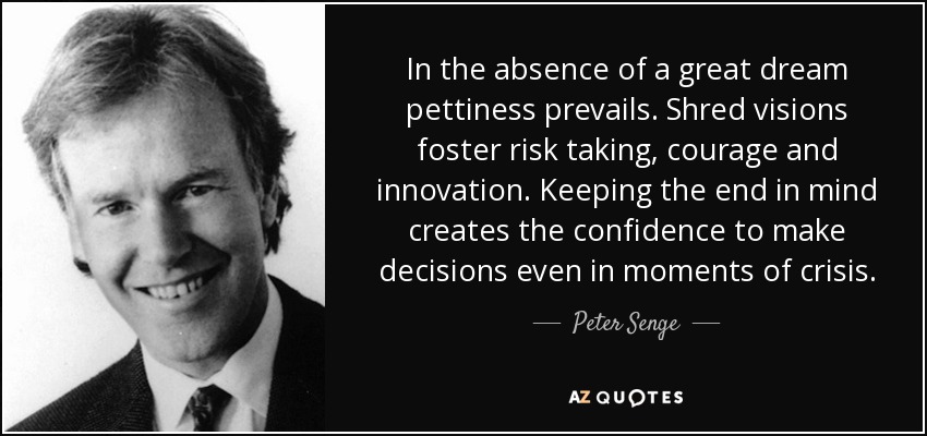 In the absence of a great dream pettiness prevails. Shred visions foster risk taking, courage and innovation. Keeping the end in mind creates the confidence to make decisions even in moments of crisis. - Peter Senge