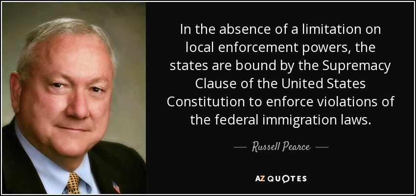In the absence of a limitation on local enforcement powers, the states are bound by the Supremacy Clause of the United States Constitution to enforce violations of the federal immigration laws. - Russell Pearce