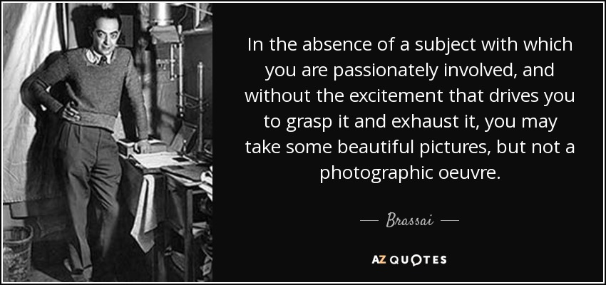 In the absence of a subject with which you are passionately involved, and without the excitement that drives you to grasp it and exhaust it, you may take some beautiful pictures, but not a photographic oeuvre. - Brassai