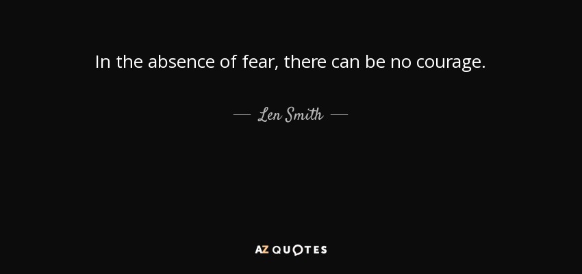 In the absence of fear, there can be no courage. - Len Smith