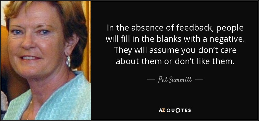 In the absence of feedback, people will fill in the blanks with a negative. They will assume you don’t care about them or don’t like them. - Pat Summitt