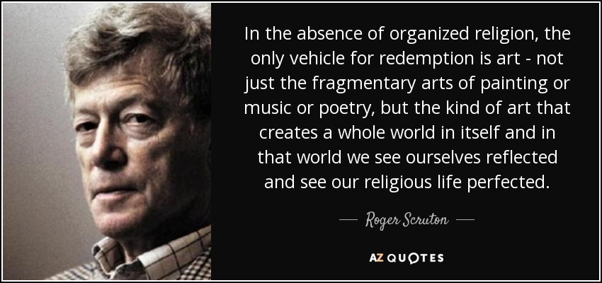 In the absence of organized religion, the only vehicle for redemption is art - not just the fragmentary arts of painting or music or poetry, but the kind of art that creates a whole world in itself and in that world we see ourselves reflected and see our religious life perfected. - Roger Scruton