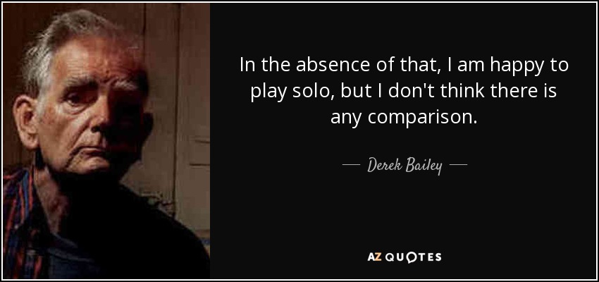 In the absence of that, I am happy to play solo, but I don't think there is any comparison. - Derek Bailey