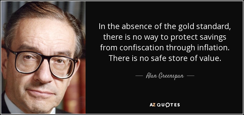 In the absence of the gold standard, there is no way to protect savings from confiscation through inflation. There is no safe store of value. - Alan Greenspan