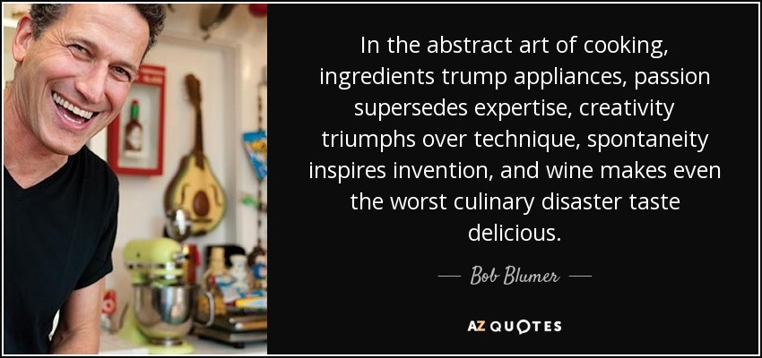 In the abstract art of cooking, ingredients trump appliances, passion supersedes expertise, creativity triumphs over technique, spontaneity inspires invention, and wine makes even the worst culinary disaster taste delicious. - Bob Blumer