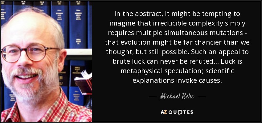In the abstract, it might be tempting to imagine that irreducible complexity simply requires multiple simultaneous mutations - that evolution might be far chancier than we thought, but still possible. Such an appeal to brute luck can never be refuted... Luck is metaphysical speculation; scientific explanations invoke causes. - Michael Behe