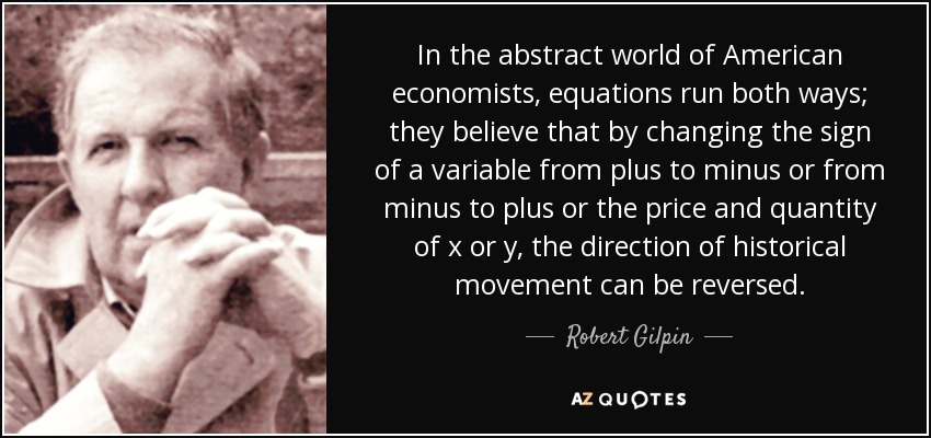 In the abstract world of American economists, equations run both ways; they believe that by changing the sign of a variable from plus to minus or from minus to plus or the price and quantity of x or y, the direction of historical movement can be reversed. - Robert Gilpin