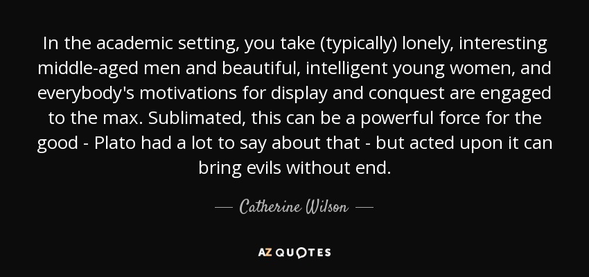 In the academic setting, you take (typically) lonely, interesting middle-aged men and beautiful, intelligent young women, and everybody's motivations for display and conquest are engaged to the max. Sublimated, this can be a powerful force for the good - Plato had a lot to say about that - but acted upon it can bring evils without end. - Catherine Wilson