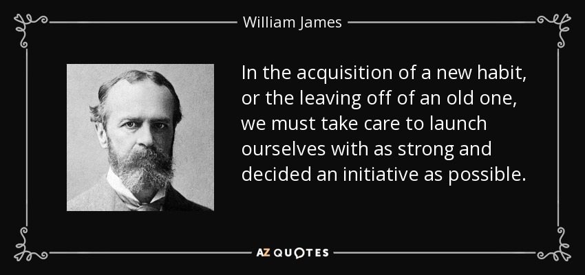 In the acquisition of a new habit, or the leaving off of an old one, we must take care to launch ourselves with as strong and decided an initiative as possible. - William James