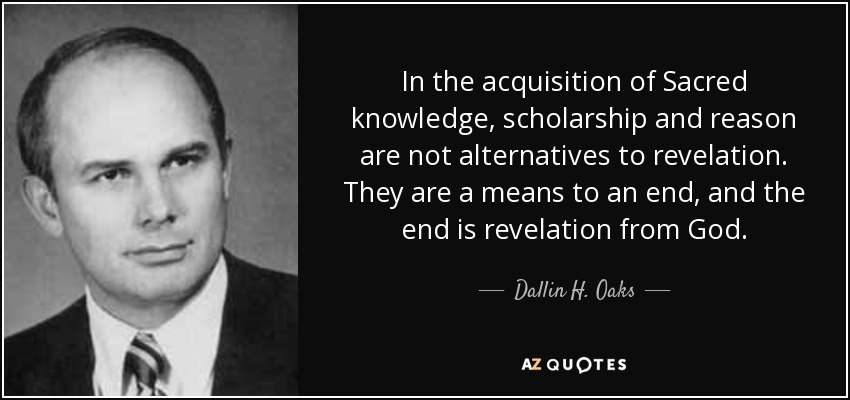 In the acquisition of Sacred knowledge, scholarship and reason are not alternatives to revelation. They are a means to an end, and the end is revelation from God. - Dallin H. Oaks