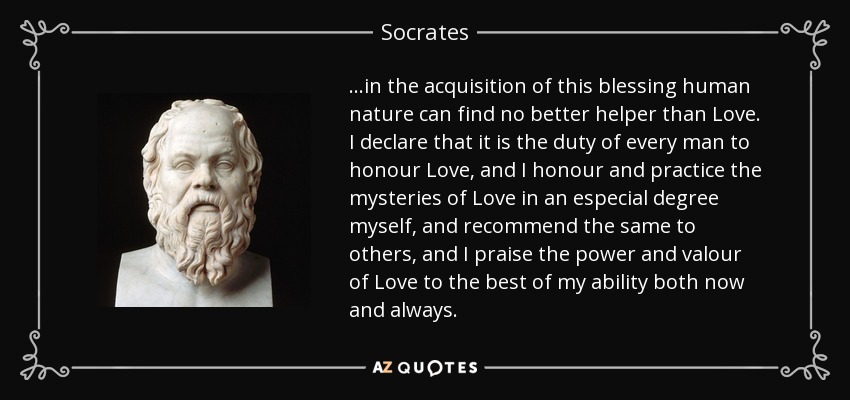 ...in the acquisition of this blessing human nature can find no better helper than Love. I declare that it is the duty of every man to honour Love, and I honour and practice the mysteries of Love in an especial degree myself, and recommend the same to others, and I praise the power and valour of Love to the best of my ability both now and always. - Socrates