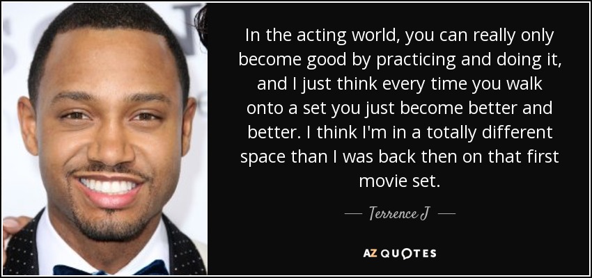 In the acting world, you can really only become good by practicing and doing it, and I just think every time you walk onto a set you just become better and better. I think I'm in a totally different space than I was back then on that first movie set. - Terrence J