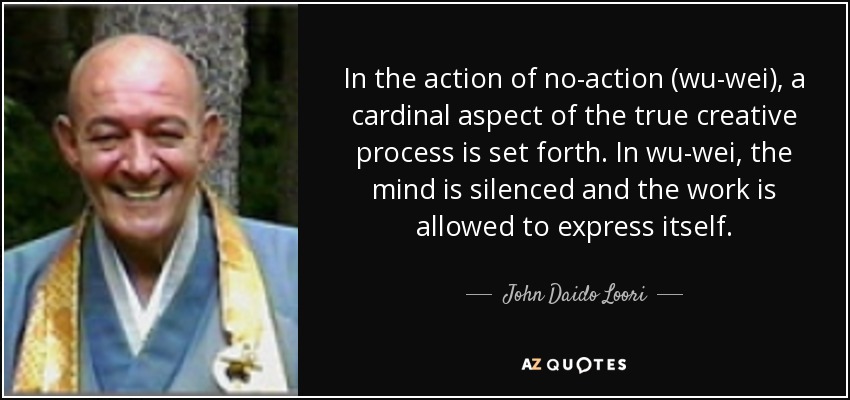 In the action of no-action (wu-wei), a cardinal aspect of the true creative process is set forth. In wu-wei, the mind is silenced and the work is allowed to express itself. - John Daido Loori