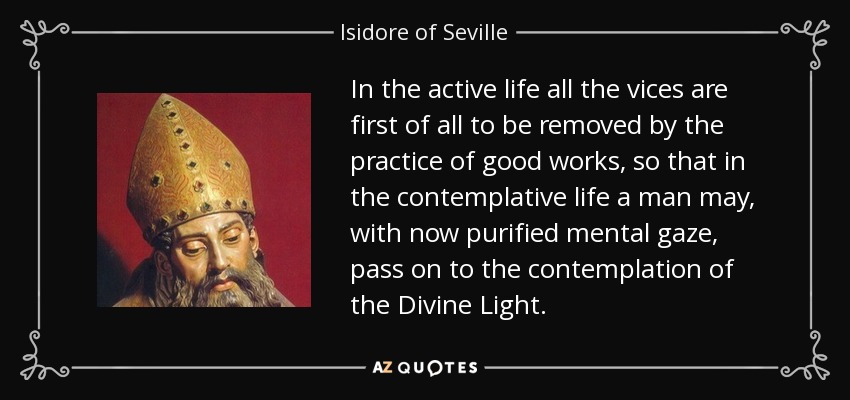 In the active life all the vices are first of all to be removed by the practice of good works, so that in the contemplative life a man may, with now purified mental gaze, pass on to the contemplation of the Divine Light. - Isidore of Seville