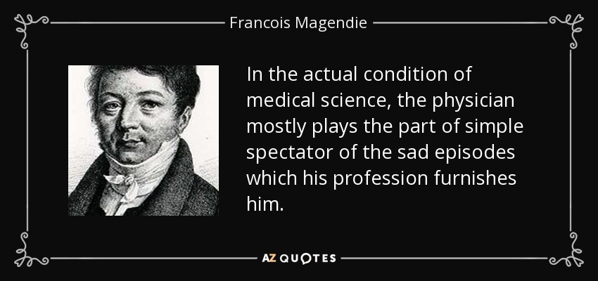 In the actual condition of medical science, the physician mostly plays the part of simple spectator of the sad episodes which his profession furnishes him. - Francois Magendie