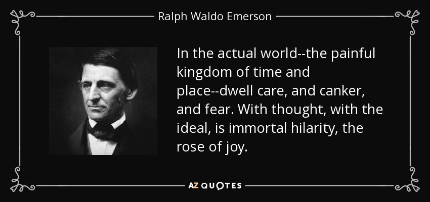In the actual world--the painful kingdom of time and place--dwell care, and canker, and fear. With thought, with the ideal, is immortal hilarity, the rose of joy. - Ralph Waldo Emerson