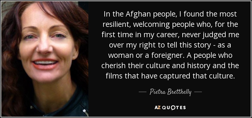 In the Afghan people, I found the most resilient, welcoming people who, for the first time in my career, never judged me over my right to tell this story - as a woman or a foreigner. A people who cherish their culture and history and the films that have captured that culture. - Pietra Brettkelly