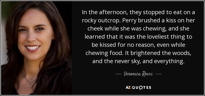 In the afternoon, they stopped to eat on a rocky outcrop. Perry brushed a kiss on her cheek while she was chewing, and she learned that it was the loveliest thing to be kissed for no reason, even while chewing food. It brightened the woods, and the never sky, and everything. - Veronica Rossi
