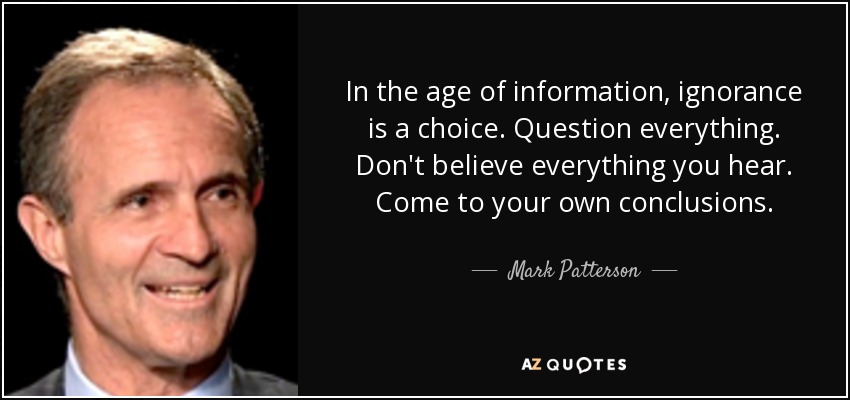In the age of information, ignorance is a choice. Question everything. Don't believe everything you hear. Come to your own conclusions. - Mark Patterson