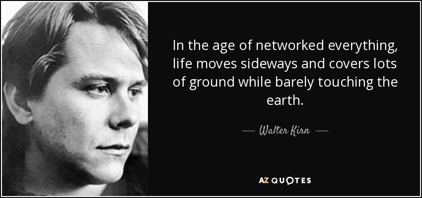 In the age of networked everything, life moves sideways and covers lots of ground while barely touching the earth. - Walter Kirn