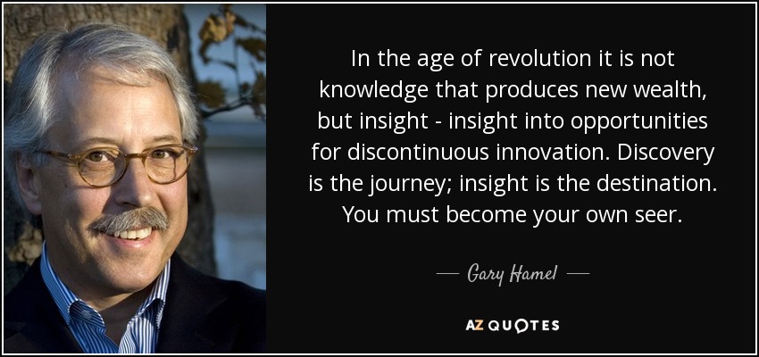 In the age of revolution it is not knowledge that produces new wealth, but insight - insight into opportunities for discontinuous innovation. Discovery is the journey; insight is the destination. You must become your own seer. - Gary Hamel