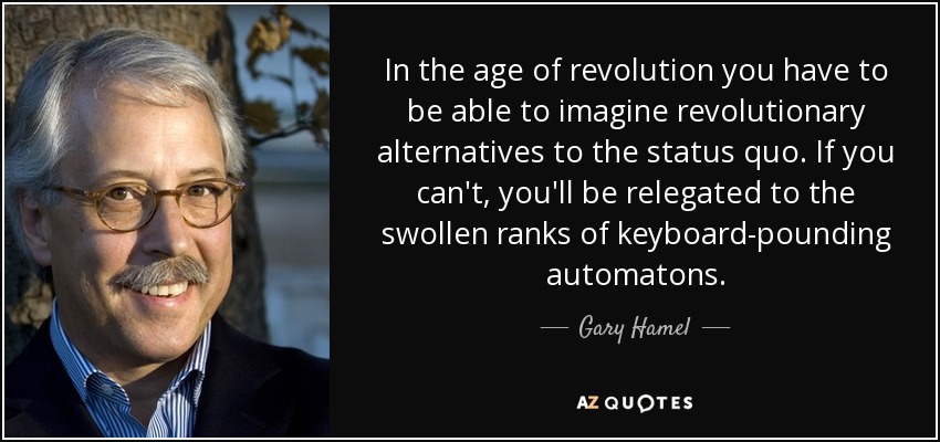 In the age of revolution you have to be able to imagine revolutionary alternatives to the status quo. If you can't, you'll be relegated to the swollen ranks of keyboard-pounding automatons. - Gary Hamel