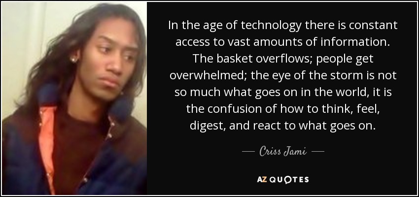 In the age of technology there is constant access to vast amounts of information. The basket overflows; people get overwhelmed; the eye of the storm is not so much what goes on in the world, it is the confusion of how to think, feel, digest, and react to what goes on. - Criss Jami