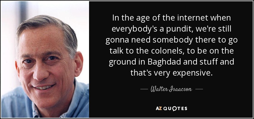 In the age of the internet when everybody's a pundit, we're still gonna need somebody there to go talk to the colonels, to be on the ground in Baghdad and stuff and that's very expensive. - Walter Isaacson