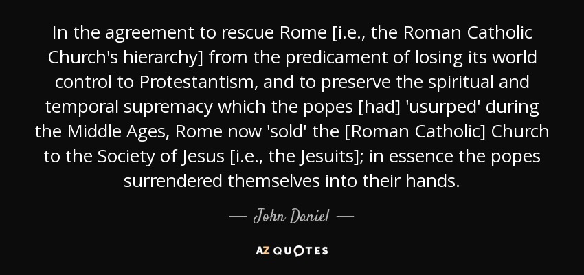 In the agreement to rescue Rome [i.e., the Roman Catholic Church's hierarchy] from the predicament of losing its world control to Protestantism, and to preserve the spiritual and temporal supremacy which the popes [had] 'usurped' during the Middle Ages, Rome now 'sold' the [Roman Catholic] Church to the Society of Jesus [i.e., the Jesuits]; in essence the popes surrendered themselves into their hands. - John Daniel