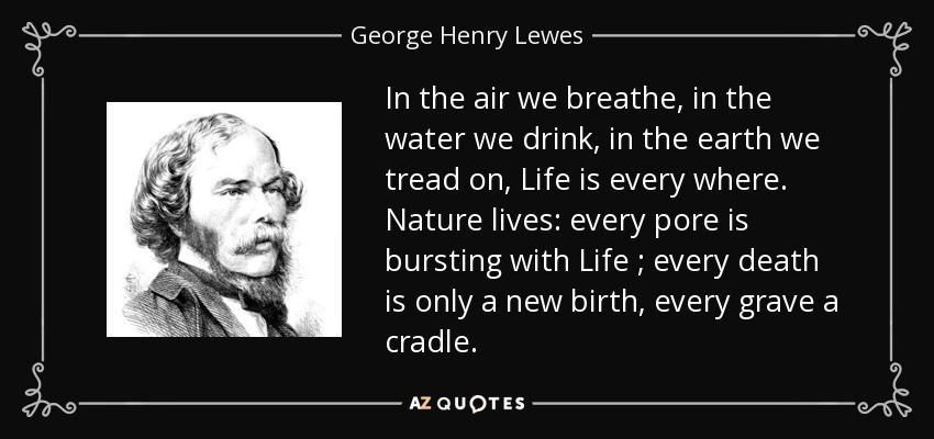 In the air we breathe, in the water we drink, in the earth we tread on, Life is every where. Nature lives: every pore is bursting with Life ; every death is only a new birth, every grave a cradle. - George Henry Lewes