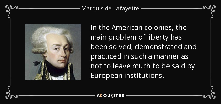 In the American colonies, the main problem of liberty has been solved, demonstrated and practiced in such a manner as not to leave much to be said by European institutions. - Marquis de Lafayette