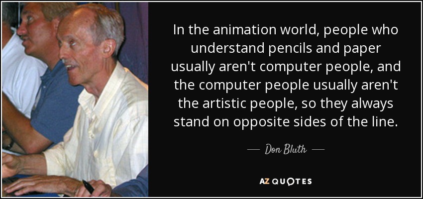 In the animation world, people who understand pencils and paper usually aren't computer people, and the computer people usually aren't the artistic people, so they always stand on opposite sides of the line. - Don Bluth