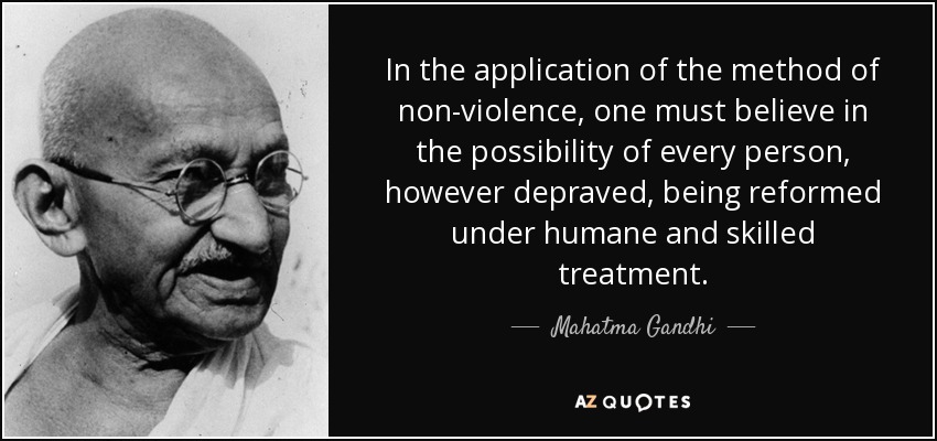 In the application of the method of non-violence, one must believe in the possibility of every person, however depraved, being reformed under humane and skilled treatment. - Mahatma Gandhi